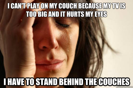 I can't play on my couch because my tv is too big and it hurts my eyes I have to stand behind the couches  First World Problems