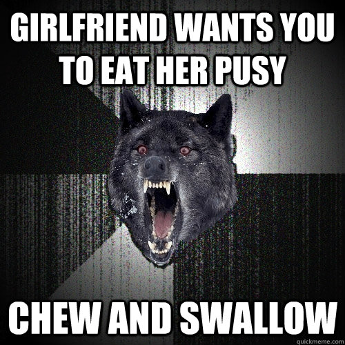 Girlfriend wants you to eat her pusy Chew and swallow  Insanity Wolf