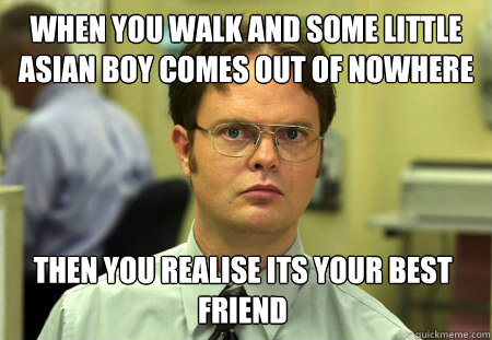 When you walk and some little asian boy comes out of nowhere Then you realise its your best friend  Dwight