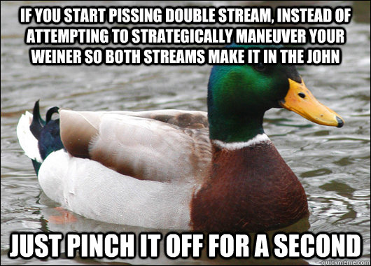 If you start pissing double stream, instead of attempting to strategically maneuver your weiner so both streams make it in the john Just pinch it off for a second  Actual Advice Mallard