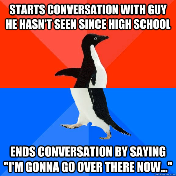 Starts conversation with guy he hasn't seen since high school Ends conversation by saying 
