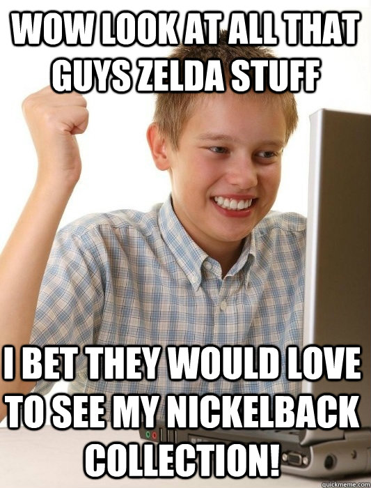 Wow look at all that guys zelda stuff i bet they would love to see my nickelback collection!  First Day on the Internet Kid
