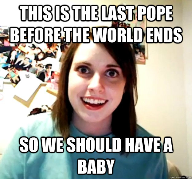 This is the last pope before the world ends So we should have a baby - This is the last pope before the world ends So we should have a baby  Overly Attached Girlfriend
