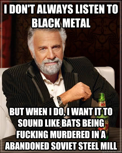 I don't always listen to black metal but when I do, I want it to sound like bats being fucking murdered in a abandoned soviet steel mill  The Most Interesting Man In The World