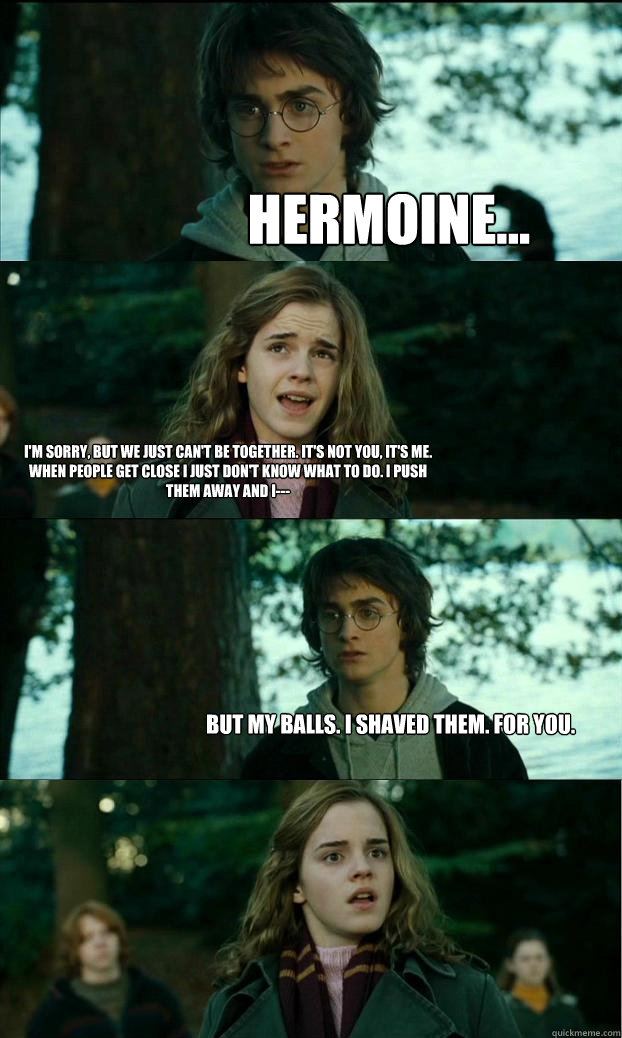 hermoine... I'm sorry, but we just can't be together. It's not you, it's me. When people get close I just don't know what to do. I push them away and I--- But my balls. I shaved them. For you.  Horny Harry