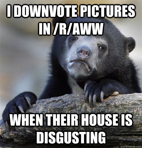 I downvote pictures in /r/aww  when their house is disgusting  Confession Bear