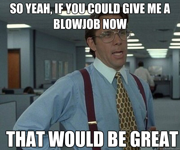 So yeah, if you could give me a blowjob now THAT WOULD BE GREAT  that would be great