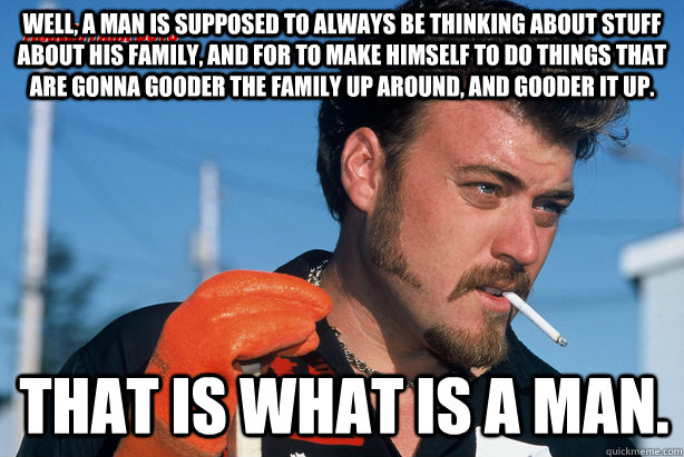 Well, a man is supposed to always be thinking about stuff about his family, and for to make himself to do things that are gonna gooder the family up around, and gooder it up. That is what is a man.  