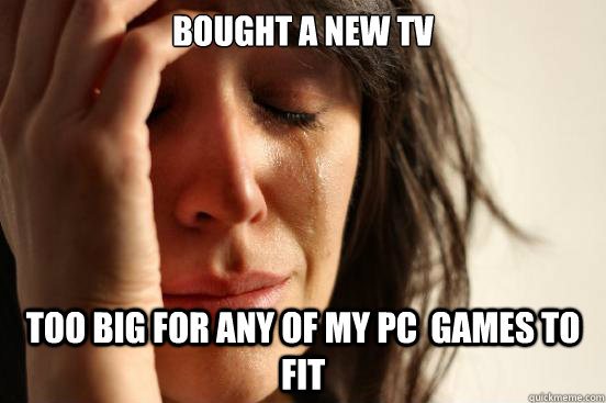 Bought a new tv  Too big for any of my pc  games to fit   First World Problems