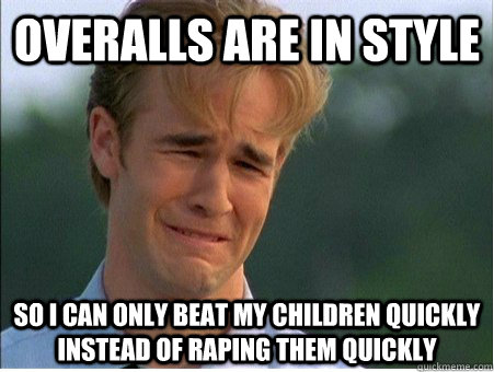 overalls are in style  so I can only beat my children quickly instead of raping them quickly  1990s Problems