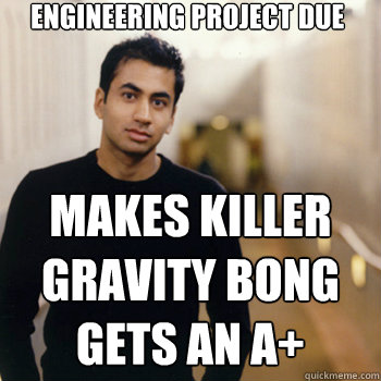 engineering project due makes killer gravity bong
gets an A+  Straight A Stoner