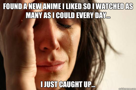 Found a new anime I liked so I watched as many as I could every day... I just caught up...  First World Problems