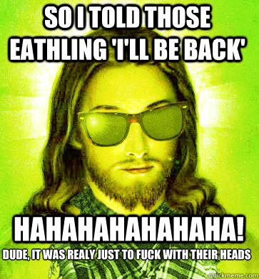 So I told those eathling 'I'll be back' hahahahahahaha! dude, it was realy just to fuck with their heads  - So I told those eathling 'I'll be back' hahahahahahaha! dude, it was realy just to fuck with their heads   Misc