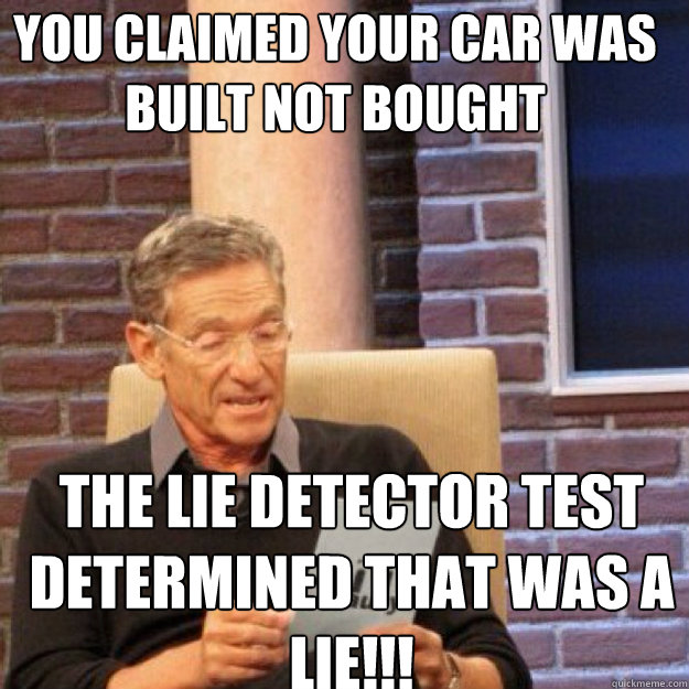 You claimed your car was built not bought  THE LIE DETECTOR TEST DETERMINED THAT WAS A LIE!!!  Maury