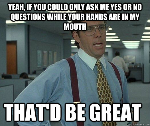 Yeah, if you could only ask me yes or no questions while your hands are in my mouth that'D be great  