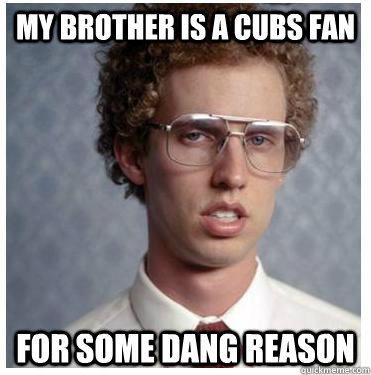 My brother is a cubs fan for some dang reason  Napoleon dynamite