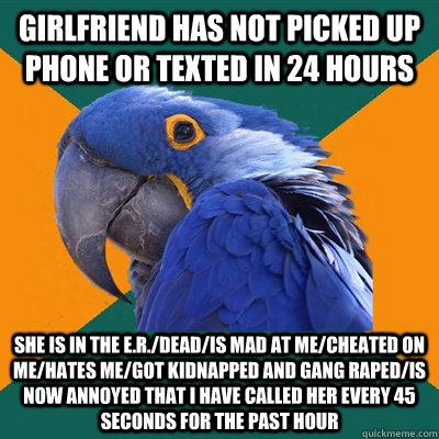 GIRLFRIEND HAS NOT PICKED UP PHONE or texted IN 24 HOURS SHE IS IN THE E.R./DEAD/IS MAD AT ME/CHEATED ON ME/HATES ME/got KIDNAPPED AND GANG RAPED/is now annoyed that i have called her every 45 seconds for the past hour  Paranoid Parrot