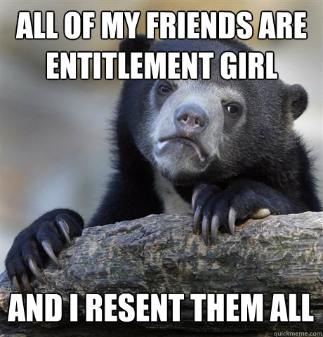 ALL OF MY FRIENDS ARE ENTITLEMENT GIRL AND I RESENT THEM ALL  Confession Bear