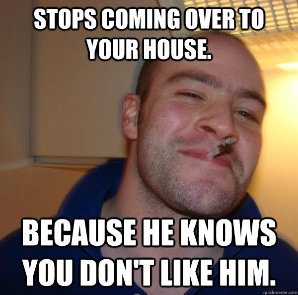 Stops coming over to your house. because he knows you don't like him. - Stops coming over to your house. because he knows you don't like him.  Misc