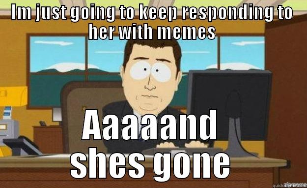 IM JUST GOING TO KEEP RESPONDING TO HER WITH MEMES AAAAAND SHES GONE aaaand its gone