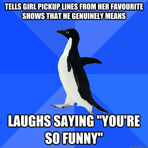 Tells girl pickup lines from her favourite shows that he genuinely means laughs saying 
