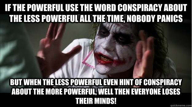 If the powerful use the word conspiracy about the less powerful all the time, nobody panics but when the less powerful even hint of conspiracy about the more powerful, well then everyone loses their minds! - If the powerful use the word conspiracy about the less powerful all the time, nobody panics but when the less powerful even hint of conspiracy about the more powerful, well then everyone loses their minds!  Joker Mind Loss