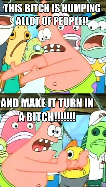 this bitch is humping allot of people!! and make it turn in a bitch!!!!!!!  Push it somewhere else Patrick