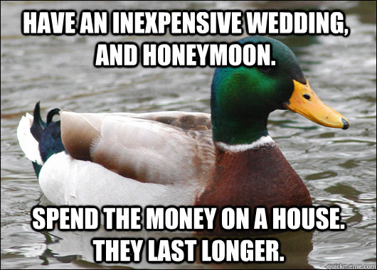 have an inexpensive wedding, and honeymoon. Spend the money on a house. they last longer. - have an inexpensive wedding, and honeymoon. Spend the money on a house. they last longer.  Actual Advice Mallard