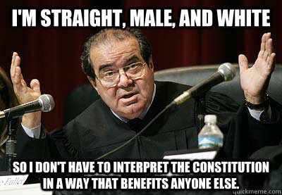 I'm straight, male, and white So I don't have to interpret the Constitution in a way that benefits anyone else.  Scalia Privilege