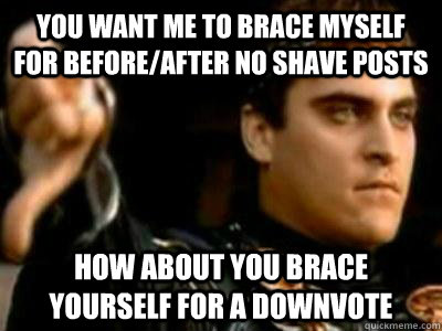 you want me to brace myself for before/after no shave posts how about you brace yourself for a downvote  Downvoting Roman