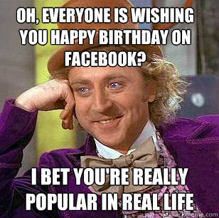 Oh, everyone is wishing you happy birthday on facebook? I bet you're really popular in real life  Condescending Wonka