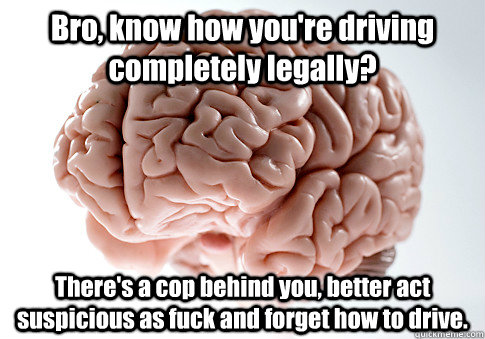 Bro, know how you're driving completely legally? There's a cop behind you, better act suspicious as fuck and forget how to drive. - Bro, know how you're driving completely legally? There's a cop behind you, better act suspicious as fuck and forget how to drive.  Scumbag Brain