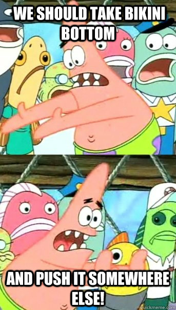  We should take bikini bottom and push it somewhere else!  Push it somewhere else Patrick