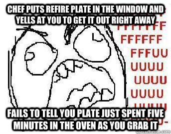 chef puts refire plate in the window and yells at you to get it out right away fails to tell you plate just spent five minutes in the oven as you grab it - chef puts refire plate in the window and yells at you to get it out right away fails to tell you plate just spent five minutes in the oven as you grab it  FUUUU