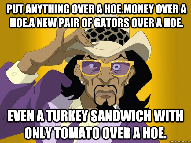 Put anything over a hoe.Money over a hoe.A new pair of gators over a hoe. Even a turkey sandwich with only tomato over a hoe.  