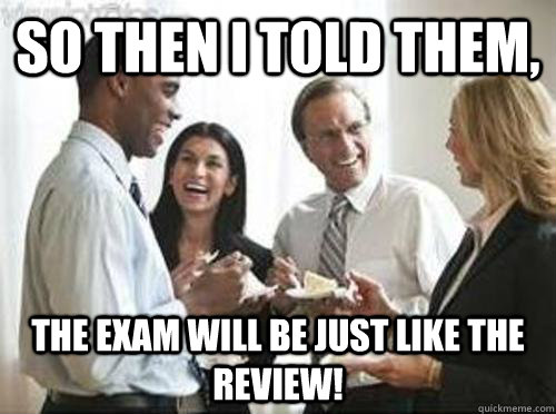 So then i told them, The exam will be just like the review!  