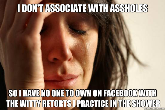 I don't associate with assholes so i have no one to own on facebook with
 the witty retorts i practice in the shower  First World Problems