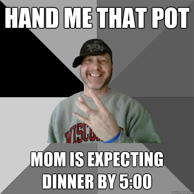 Hand me that pot Mom is expecting dinner by 5:00  Hood Dad