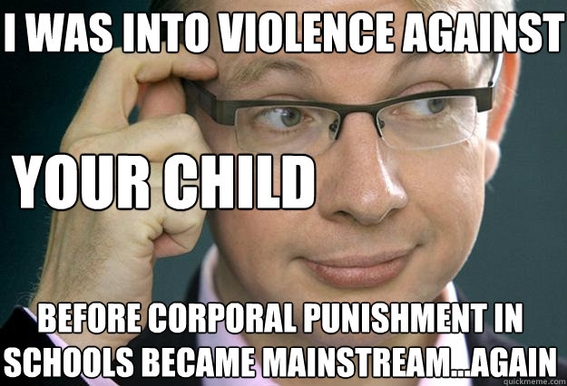 I was into violence against before corporal punishment in schools became mainstream...again your child  Hipster Michael Gove