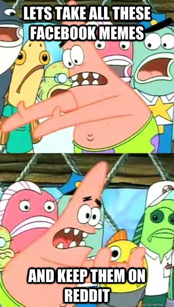 Lets take all these facebook memes and keep them on Reddit  Push it somewhere else Patrick