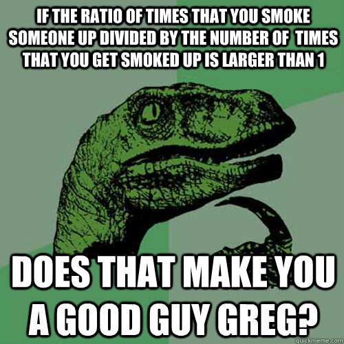 If the ratio of times that you smoke someone up divided by the number of  times that you get smoked up is larger than 1 does that make you a good guy greg?  Philosoraptor