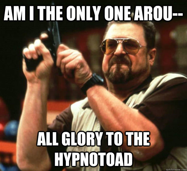 AM I THE ONLY ONE AROU-- ALL GLORY TO THE HYPNOTOAD  Am I the only one around here1