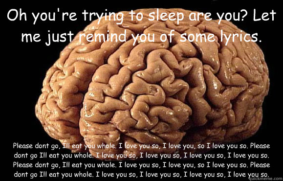 Oh you're trying to sleep are you? Let me just remind you of some lyrics. Please don’t go, I’ll eat you whole. I love you so, I love you, so I love you so. Please don’t go I’ll eat you whole. I love you so, I love you so, I love yo  Asshole Brain