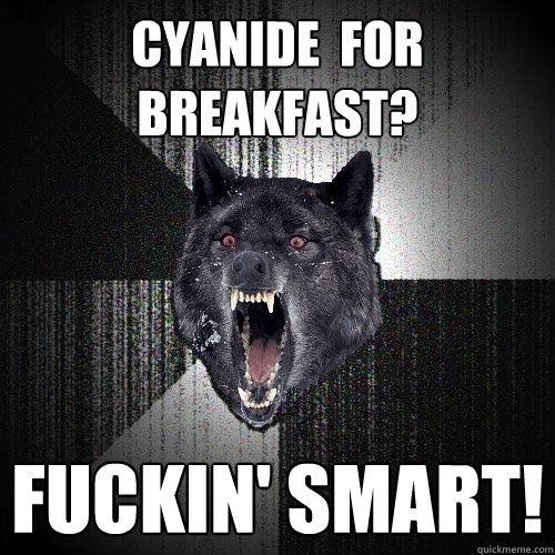 cyanide  for breakfast? fuckin' smart!  Insanity Wolf