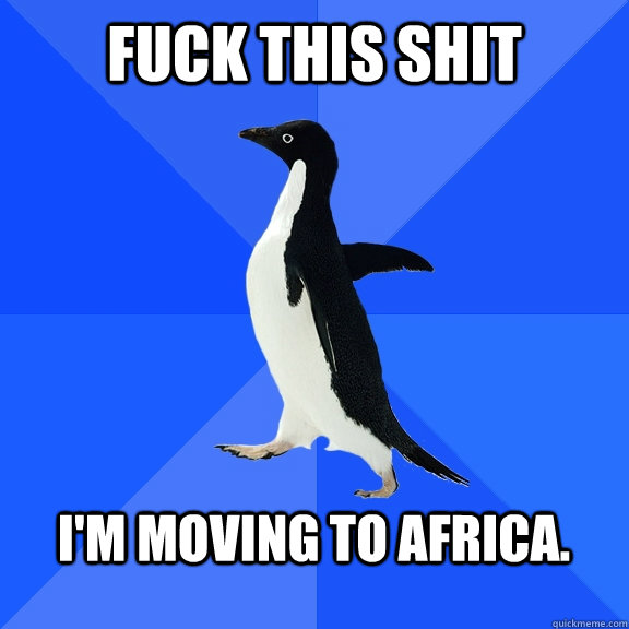 Fuck this shit  I'm moving to Africa.   Socially Awkward Penguin