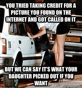 You tried taking credit for a picture you found on the internet and got called on it But we can say it's what your daughter picked out if you want  FB karma whore