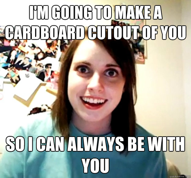 I'm going to make a cardboard cutout of you So I can always be with you  Overly Attached Girlfriend