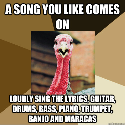 A song you like comes on  loudly sing the lyrics, guitar, drums, bass, piano, trumpet, banjo and maracas   Quirky Turkey