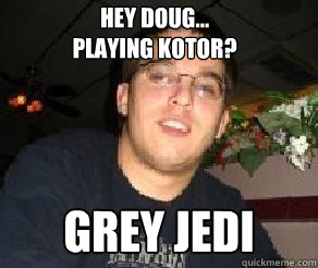 Hey Doug...
Playing KOTOR? Grey Jedi  