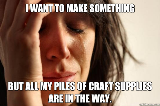 I want to make something but all my piles of craft supplies are in the way.  First World Problems